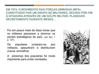 EM 1974, O MOVIMENTO DAS FORÇAS ARMADAS (MFA),
CONSTITUÍDO POR UM GRUPO DE MILITARES, DECIDIU PÔR FIM
À DITADURA ATRAVÉS DE UM GOLPE MILITAR, PLANEADO
SECRETAMENTE DURANTE MESES…
Foi em pouco mais de doze horas que
os militares passaram a dominar os
pontos estratégicos do país. (ver doc. 1
p. 127)
Os populares juntaram-se aos
militares, aplaudiram e distribuíram
cravos vermelhos.
A presença dos populares foi muito
importante para evitar combates.
 