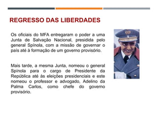 REGRESSO DAS LIBERDADES
Os oficiais do MFA entregaram o poder a uma
Junta de Salvação Nacional, presidida pelo
general Spínola, com a missão de governar o
país até à formação de um governo provisório.
Mais tarde, a mesma Junta, nomeou o general
Spínola para o cargo de Presidente da
República até às eleições presidenciais e este
nomeou o professor e advogado, Adelino da
Palma Carlos, como chefe do governo
provisório.
 