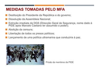 MEDIDAS TOMADAS PELO MFA
 Destituição do Presidente da República e do governo;
 Dissolução da Assembleia Nacional;
 Extinção imediata da DGS (Direcção Geral de Segurança, nome dado à
PIDE após Marcelo Caetano ter assumido o poder);
 Abolição da censura;
 Libertação de todos os presos políticos;
 Lançamento de uma política ultramarina que conduziria à paz.
Prisão de membros da PIDE
 