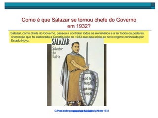 Em 1928, o Presidente da República, Óscar Carmona, convidou o Professor Oliveira Salazar para
fazer parte do Governo como ministro das Finanças. Ouve com atenção uma parte do discurso de
Salazar aquando do início das suas funções.
Como é que Salazar se tornou chefe do Governo
em 1932?
Oliveira SalazarCartaz de propaganda à Constituição de 1933
Em 1932, Salazar foi nomeado chefe do Governo, cargo que manteve até 1968. Foi sob a sua
orientação que foi elaborada a Constituição de 1933 que deu início ao novo regime conhecido por
Estado Novo.
Salazar, como chefe do Governo, passou a controlar todos os ministérios e a ter todos os poderes.
Postal de propaganda do Estado Novo
 