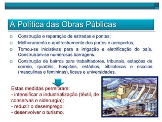 A Política das Obras Públicas
 Construção e reparação de estradas e pontes;
 Melhoramento e apetrechamento dos portos e aeroportos;
 Tomou-se iniciativas para a irrigação e eletrificação do país.
Construíram-se numerosas barragens.
 Construção de bairros para trabalhadores, tribunais, estações de
correio, quartéis, hospitais, estádios, bibliotecas e escolas
(masculinas e femininas), liceus e universidades.
Estas medidas permitiram:
- intensificar a industrialização (têxtil, de
conservas e siderurgia);
- reduzir o desemprego;
- desenvolver o turismo.
 