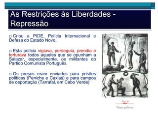 As Restrições às Liberdades -
Repressão
 Criou a PIDE, Polícia Internacional e
Defesa do Estado Novo.
 Esta polícia vigiava, perseguia, prendia e
torturava todos aqueles que se opunham a
Salazar, especialmente, os militantes do
Partido Comunista Português.
 Os presos eram enviados para prisões
políticas (Peniche e Caxias) e para campos
de deportação (Tarrafal, em Cabo Verde)
 