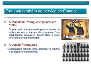 Estavam também ao serviço do Estado:
 A Mocidade Portuguesa (criada em
1936)
Organização em que participavam jovens de
ambos os sexos, até aos dezoito anos. Esta
organização procurava desenvolver o culto
do chefe e o espírito militar.
 A Legião Portuguesa
Organização armada para defender o regime
e combater o comunismo.
 