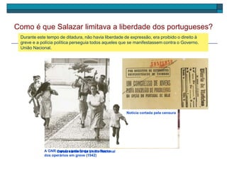 Salazar governou em ditadura. Dele dependiam todas as decisões para governar o País e não
permitia a formação de novos partidos políticos. Existia um único partido político chamado
União Nacional.
Como é que Salazar limitava a liberdade dos portugueses?
Cartaz eleitoral da União Nacional
Durante este tempo de ditadura, não havia liberdade de expressão, era proibido o direito à
greve e a polícia política perseguia todos aqueles que se manifestassem contra o Governo.
A GNR expulsa pela força as mulheres
dos operários em greve (1942)
Notícia cortada pela censura
 