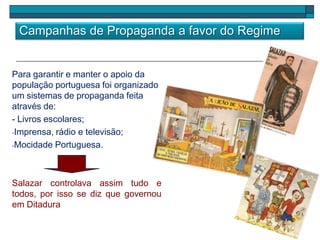 Campanhas de Propaganda a favor do Regime
Para garantir e manter o apoio da
população portuguesa foi organizado
um sistemas de propaganda feita
através de:
- Livros escolares;
-Imprensa, rádio e televisão;
-Mocidade Portuguesa.
Salazar controlava assim tudo e
todos, por isso se diz que governou
em Ditadura
 