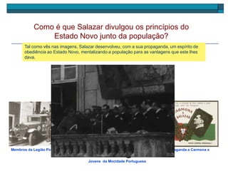 Ouve agora um discurso de Salazar onde ele afirma os princípios do Estado Novo.
Como é que Salazar divulgou os princípios do
Estado Novo junto da população?
Membros da Legião Portuguesa Postal de propaganda a Carmona e
Salazar
Tal como vês nas imagens, Salazar desenvolveu, com a sua propaganda, um espírito de
obediência ao Estado Novo, mentalizando a população para as vantagens que este lhes
dava.
Jovens da Mocidade Portuguesa
 
