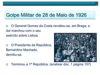 Golpe Militar de 28 de Maio de 1926
 O General Gomes da Costa revoltou-se, em Braga, e
daí marchou com o seu
exército sobre Lisboa.
 O Presidente da República,
Bernardino Machado,
demitiu-se.
 Terminou a 1ª República. (analisar doc. 1 página 107)
 