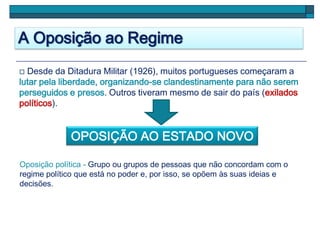 A Oposição ao Regime
 Desde da Ditadura Militar (1926), muitos portugueses começaram a
lutar pela liberdade, organizando-se clandestinamente para não serem
perseguidos e presos. Outros tiveram mesmo de sair do país (exilados
políticos).
OPOSIÇÃO AO ESTADO NOVO
Oposição política - Grupo ou grupos de pessoas que não concordam com o
regime político que está no poder e, por isso, se opõem às suas ideias e
decisões.
 