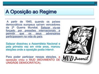 A Oposição ao Regime
A partir de 1945, quando os países
democráticos europeus saíram vencedores
da 2ª Guerra Mundial, Salazar viu-se
forçado por pressões internacionais a
permitir que os seus adversários
participassem na vida do país.
Salazar dissolveu a Assembleia Nacional e
pela primeira vez em vinte anos, marcou
eleições onde a oposição podia intervir.
Para poder participar nessas eleições, a
oposição criou o MUD (MOVIMENTO DE
UNIDADE DEMOCRÁTICA).
 