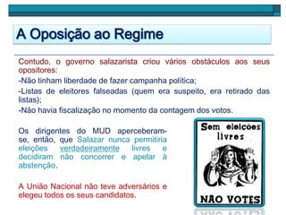 A Oposição ao Regime
Contudo, o governo salazarista criou vários obstáculos aos seus
opositores:
-Não tinham liberdade de fazer campanha política;
-Listas de eleitores falseadas (quem era suspeito, era retirado das
listas);
-Não havia fiscalização no momento da contagem dos votos.
Os dirigentes do MUD aperceberam-
se, então, que Salazar nunca permitiria
eleições verdadeiramente livres e
decidiram não concorrer e apelar à
abstenção.
A União Nacional não teve adversários e
elegeu todos os seus candidatos.
 