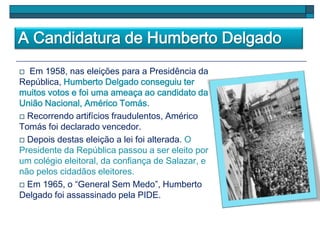 A Candidatura de Humberto Delgado
 Em 1958, nas eleições para a Presidência da
República, Humberto Delgado conseguiu ter
muitos votos e foi uma ameaça ao candidato da
União Nacional, Américo Tomás.
 Recorrendo artifícios fraudulentos, Américo
Tomás foi declarado vencedor.
 Depois destas eleição a lei foi alterada. O
Presidente da República passou a ser eleito por
um colégio eleitoral, da confiança de Salazar, e
não pelos cidadãos eleitores.
 Em 1965, o “General Sem Medo”, Humberto
Delgado foi assassinado pela PIDE.
 