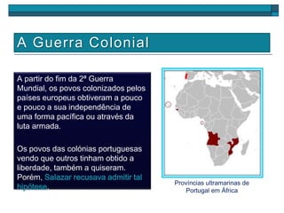 A Guerra Colonial
A partir do fim da 2ª Guerra
Mundial, os povos colonizados pelos
países europeus obtiveram a pouco
e pouco a sua independência de
uma forma pacífica ou através da
luta armada.
Os povos das colónias portuguesas
vendo que outros tinham obtido a
liberdade, também a quiseram.
Porém, Salazar recusava admitir tal
hipótese.
Províncias ultramarinas de
Portugal em África
 
