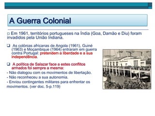 A Guerra Colonial
 Em 1961, territórios portugueses na Índia (Goa, Damão e Diu) foram
invadidos pela União Indiana.
 As colónias africanas de Angola (1961), Guiné
(1963) e Moçambique (1964) entraram em guerra
contra Portugal: pretendem a liberdade e a sua
independência.
 A política de Salazar face a estes conflitos
armados foi sempre a mesma:
- Não dialogou com os movimentos de libertação.
- Não reconheceu a sua autonomia.
- Enviou contingentes militares para enfrentar os
movimentos. (ver doc. 5-p.119)
 