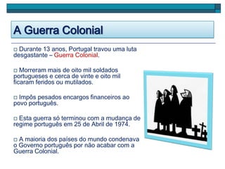 A Guerra Colonial
 Durante 13 anos, Portugal travou uma luta
desgastante – Guerra Colonial.
 Morreram mais de oito mil soldados
portugueses e cerca de vinte e oito mil
ficaram feridos ou mutilados.
 Impôs pesados encargos financeiros ao
povo português.
 Esta guerra só terminou com a mudança de
regime português em 25 de Abril de 1974.
 A maioria dos países do mundo condenava
o Governo português por não acabar com a
Guerra Colonial.
 