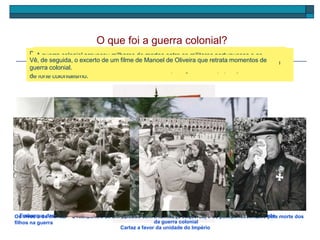 O que foi a guerra colonial?
Cartaz a favor da unidade do Império
Durante o Estado Novo, as colónias portuguesas estavam totalmente dependentes do
Governo de Lisboa. Salazar negava-lhes o direito de independência e afirma que as colónias
são terra portuguesa. Ouve a seguinte música observa o cartaz que te transmite este espírito
de forte colonialismo.
Embarque das tropas portuguesas para AngolaOs vivos e os mortos – o reencontro de um soldado com a família (à esquerda) e os pais condecorados pela morte dos
filhos na guerra
Localização das colónias portuguesas no período
da guerra colonial
A partir de 1961 iniciaram-se nas colónias portuguesas movimentos de luta pela
independência. Em resposta, Salazar enviou tropas para lutar contra estes movimentos.
Iniciou-se, assim, um longo período de guerra colonial, que durou 13 anos.
A guerra colonial provocou milhares de mortos entre os militares portugueses e os
membros dos movimentos de libertação. As consequências trágicas da guerra causaram
um enorme descontentamento entre os militares portugueses e a população.
Vê, de seguida, o excerto de um filme de Manoel de Oliveira que retrata momentos de
guerra colonial.
 