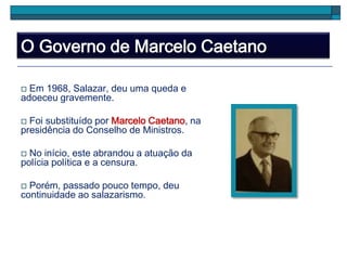 O Governo de Marcelo Caetano
 Em 1968, Salazar, deu uma queda e
adoeceu gravemente.
 Foi substituído por Marcelo Caetano, na
presidência do Conselho de Ministros.
 No início, este abrandou a atuação da
polícia política e a censura.
 Porém, passado pouco tempo, deu
continuidade ao salazarismo.
 
