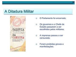 A Ditadura Militar
 O Parlamento foi encerrado;
 Os governos e o Chefe de
Estado passaram a ser
escolhidos pelos militares;
 A imprensa passou a ser
censurada;
 Foram proibidas greves e
manifestações.
 