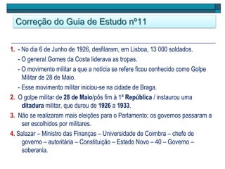 Correção do Guia de Estudo nº11
1. - No dia 6 de Junho de 1926, desfilaram, em Lisboa, 13 000 soldados.
- O general Gomes da Costa liderava as tropas.
- O movimento militar a que a notícia se refere ficou conhecido como Golpe
Militar de 28 de Maio.
- Esse movimento militar iniciou-se na cidade de Braga.
2. O golpe militar de 28 de Maio/pôs fim à 1ª República / instaurou uma
ditadura militar, que durou de 1926 a 1933.
3. Não se realizaram mais eleições para o Parlamento; os governos passaram a
ser escolhidos por militares.
4. Salazar – Ministro das Finanças – Universidade de Coimbra – chefe de
governo – autoritária – Constituição – Estado Novo – 40 – Governo –
soberania.
 