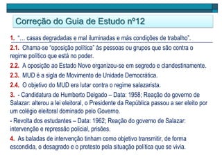 Correção do Guia de Estudo nº12
1. “… casas degradadas e mal iluminadas e más condições de trabalho”.
2.1. Chama-se “oposição política” às pessoas ou grupos que são contra o
regime político que está no poder.
2.2. A oposição ao Estado Novo organizou-se em segredo e clandestinamente.
2.3. MUD é a sigla de Movimento de Unidade Democrática.
2.4. O objetivo do MUD era lutar contra o regime salazarista.
3. - Candidatura de Humberto Delgado – Data: 1958; Reação do governo de
Salazar: alterou a lei eleitoral, o Presidente da República passou a ser eleito por
um colégio eleitoral dominado pelo Governo.
- Revolta dos estudantes – Data: 1962; Reação do governo de Salazar:
intervenção e repressão policial, prisões.
4. As baladas de intervenção tinham como objetivo transmitir, de forma
escondida, o desagrado e o protesto pela situação política que se vivia.
 