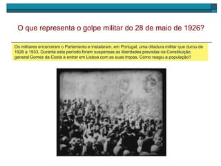 O golpe militar de 28 de maio, chefiado pelo general Gomes da Costa, deu-se em Braga e pôs fim à
1.ª República. Rapidamente aderiram tropas de todo o País. As imagens que se seguem mostram o
general Gomes da Costa a entrar em Lisboa com as suas tropas. Como reagiu a população?
O que representa o golpe militar do 28 de maio de 1926?
Os militares encerraram o Parlamento e instalaram, em Portugal, uma ditadura militar que durou de
1926 a 1933. Durante este período foram suspensas as liberdades previstas na Constituição.
 