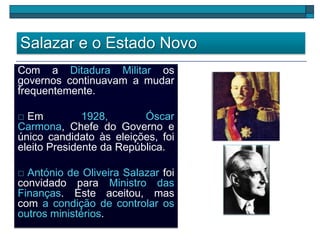 Salazar e o Estado Novo
Com a Ditadura Militar os
governos continuavam a mudar
frequentemente.
 Em 1928, Óscar
Carmona, Chefe do Governo e
único candidato às eleições, foi
eleito Presidente da República.
 António de Oliveira Salazar foi
convidado para Ministro das
Finanças. Este aceitou, mas
com a condição de controlar os
outros ministérios.
 