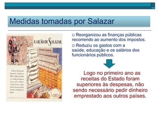 Medidas tomadas por Salazar
 Reorganizou as finanças públicas
recorrendo ao aumento dos impostos.
 Reduziu os gastos com a
saúde, educação e os salários dos
funcionários públicos.
Logo no primeiro ano as
receitas do Estado foram
superiores às despesas, não
sendo necessário pedir dinheiro
emprestado aos outros países.
 