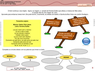 ____/____/ 2013
Trenzinho caipira
Música: Heitor Vila-Lobos
Letra: Ferreira Gullar
Lá vai o trem com o menino
Lá vai a vida a rodar
Lá vai ciranda e destino
Cidade noite a girar
Lá vai o trem sem destino
Pro dia novo encontrar
Correndo vai pela terra, vai pela serra,vai pelo mar
Cantando pela serra do luar
Correndo entre as estrelas a voar
No ar, no ar, no ar...(...)
http://3.bp.blogspot.com
O trem continua o seu trajeto. Agora, na viagem, a canção de Ferreira Gullar que utilizou a música de Villa Lobos.
A canção fala de uma viagem de trem.
Aproveite para embarcar nesse trem. Ele pode levá-lo, novamente, ao estádio de futebol, à Quinta da Boa Vista e ao Jardim Zoológico.
Complete os círculos abaixo com as palavras que rimam no texto.
MENINO
TERRA RODAR
SANDRONI,Luciana.GeografiasCariocas.UmpasseiomusicalpeloRio.RJ.2011
youtube.com/watch?v=diE-5kfU0wA
DESTINO–SERRA–MAR–GIRAR–LUAR–
ENCONTRAR–VOAR-AR 9
 