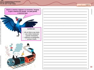 ____/____/ 2013
Você e o menino viajaram no trenzinho. Imagine
o que o menino da canção viu pela janela,
e escreva aqui.
pt.dreamstime.com
__________________________________________________
__________________________________________________
__________________________________________________
__________________________________________________
__________________________________________________
__________________________________________________
__________________________________________________
__________________________________________________
__________________________________________________
__________________________________________________
__________________________________________________
__________________________________________________
__________________________________________________
__________________________________________________
__________________________________________________
__________________________________________________
__________________________________________________
__________________________________________________
__________________________________________________
__________________________________________________
__________________________________________________
poesiasinfantisdeursulaavner.blogspot.comSANDRONI,Luciana.GeografiasCariocas.UmpasseiomusicalpeloRio.RJ.2011
Lembre-se:
• dê um título a seu texto;
• use a letra maiúscula
quando necessário;
• organize os parágrafos;
• pontue o texto.
10
 