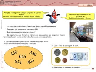 ____/____/ 2013
g1.globo.com/natureza/noticia
Um trem chegou à estação Engenho de Dentro com 620 passageiros.
Desceram 396 passageiros e entraram 340.
Quantos passageiros seguiram viagem?
Os algarismos que formam o número de passageiros que seguiram viagem
foram escritos em posições diferentes, formando números variados.
1–5642–2,90
skyscrapercity.com
645
2 - Veja o valor da passagem de trem.
educador.brasilescola.com
O valor unitário da passagem de trem é R$ ___________.
Atenção, passageiros! Estação Engenho de Dentro!
Nossa!...
Quantas pessoas andam de trem no Rio de Janeiro!...
Descobri que a maneira mais fácil
de chegar ao
Estádio do Engenhão é ir de trem.
1- Descubra a combinação que está faltando no quadro abaixo
e você encontrará a resposta para a situação.
11
 