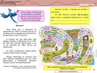 ____/____/ 2013
Maracanã
Você sabia que o Maracanã foi
inaugurado em 1950? O primeiro jogo foi um
amistoso entre as seleções de novos do Rio e
de São Paulo, no dia 17 de junho.
A primeira vez que Pelé jogou pela
seleção brasileira no Maracanã foi em 1957.
Em 1961, fez o primeiro “gol de placa” e, em
19 de novembro de 1969, marcou seu
milésimo gol.
Em 1950, no Maracanã, o Brasil, perdeu
a Copa do Mundo para o Uruguai.
Nossas esperanças se renovam para
2014. Estamos aguardando que, com muita
determinação e treinamento, possamos
alcançar o sonho do hexacampeonato.
Adaptado - SANDRONI, Luciana. Geografias Cariocas.
Um passeio musical pelo Rio.RJ.2011
Encontre, na trilha, a resposta que completa o
texto abaixo.
Em 1961, Pelé fez o primeiro “gol de placa”.
Nesse trecho, a expressão destacada tem o sentido
de___________________________________________
____________________________________________.
O trem chegou ao Maracanã!
Ao desembarcar na estação
pode-se fazer uma visita a um
dos mais conhecidos pontos
turísticos de nossa cidade.
Dica: a resposta se encontra na trilha, no número formado por
2 dezenas e 8 unidades.
evelynamorim.blogspot.com
OGOLMAISBONITODASUACARREIRA.
12
 
