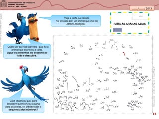 ____/____/ 2013
Você observou que, para
descobrir quem enviou a carta
para as araras, foi preciso usar a
sequência dos números?
Veja a carta que recebi.
Foi enviada por um animal que vive no
Jardim Zoológico.
Quero ver se você adivinha qual foi o
animal que escreveu a carta.
Ligue os pontinhos do desenho ao
lado e descubra.
Exercíciosparamanteramenteativa/AnnaPuig.2.ed.-RJ:Vozes,2010.pág.109
1
SANDRONI,Luciana.GeografiasCariocas.UmpasseiomusicalpeloRio.RJ.2011
PARA AS ARARAS AZUIS
14
 