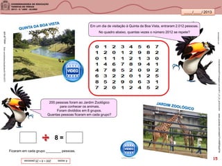 ____/____/ 2013
lannokastore.com
4vezes200÷8=25pessoas
Em um dia de visitação à Quinta da Boa Vista, entraram 2.012 pessoas.
No quadro abaixo, quantas vezes o número 2012 se repete?
200 pessoas foram ao Jardim Zoológico
para conhecer os animais.
Foram divididos em 8 grupos.
Quantas pessoas ficaram em cada grupo?
8 =
Ficaram em cada grupo ________ pessoas.
www.youtube.com/watch?v=KBR3tybFIl4
goo.gl/Tb8ahflickr.com/photos/claudiolara/5179010577/
nicevalturismo2010.blogspot.com.br/2011_01_01_archive.html
15
 