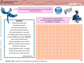 ____/____/ 2013
ARARINHA
Ela pula, ela sabe a bula
Ela samba, ela canta
Ela anda na ponta dos pés
Ela é minha cara, ela é joia rara
Ela é linda, ararinha é o meu amor
Vou batendo asas na alma, quando vou
E vejo o Cristo aos meus pés, Redentor
Ela é minha, ela sabe a gíria
Ela gira, ela ginga, é como uma flor
Ela brinca, ela sai na brisa, ela anima
Ararinha é o meu amor
O sol a esquentar a pena, na canção
O chão só quer achar o céu na vida
Só com ela eu sou, ela é meu amor.
http://olhares.uol.com.br
Carlinhos Brown
SANDRONI,Luciana.GeografiasCariocas.UmpasseiomusicalpeloRio.RJ.2011
Que tal brincar de caça-palavras?
Procure, no quadro, as ações da Ararinha
que aparecem na canção.
S O F E S T A A O L K U C
A S Y D T R T F Q R A R A
M C U A G I N G A U N T N
B F B N H R V S A D I V T
A R R Ç G Y I P W I M O A
V M I A P U L A S O A A U
A Z N R G O E E X P Y R G
L A C A R P R S E K T L D
C E A H M L N W G I R A S
V R K N K Ç P A T G H Y A
B Y L I B A N D A D E G M
youtube.com/watch?v=zEHpjawt1no
Glossário: bula – impresso com informações que acompanha um medicamento.
Gosto muito dessa música! Ela fala de mim no filme Rio.
Vamos cantar juntos?
18
 