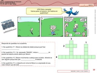 ____/____/ 2013
UFA! Estou cansada!
Vamos parar um pouco e ler história em
quadrinhos?
Responda às questões na cruzadinha.
1- No quadrinho nº 1, Mutum se afasta da cidade porque quer ficar
_____________________.
2- No quadrinho nº 2, há expressão “RAASG”, indica o ____________do
pacote de bolacha sendo aberto por Mutum.
3- No quadrinho nº 2, Mutum movimenta a cabeça para os lados olhando se
vem alguém porque ele quer _________________ a bolacha.
4- No quadrinho nº 3, o desenho em cima do Mutum e a expressão do seu
rosto indicam que ele está ________________ .
cortocabeloepinto.com
1-sozinho,2-som,3-comer,4-aborrecido
SANDRONI,Luciana.GeografiasCariocas.UmpasseiomusicalpeloRio.RJ.2011
3
1
2
4
22
 