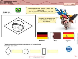 ____/____/ 2013
tamkids.com.br
Conheça as bandeiras dos
países em que vivem as
araras azuis.
Viajando pelo mundo, conheci o Brasil, terra
maravilhosa!
Tem uma bandeira linda! Vamos pintá-la?
zekinhagatjinhomarreck.blogs
pot.com
alnguarabe.blogspot.com
infoescola.com
europadesportiva.blogspot.com
Alemanha EspanhaQatar
BRASIL
Veja algumas das formas geométricas presentes em nossa bandeira.
Escreva os seus nomes.
http://www.youtube.com/watch?v=g7rfj4NhW7I
Losango,círculoeretângulo. 23
 
