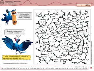 ____/____/ 2013
Pinte com a mesma cor somente os
espaços cujo resultado seja 15.
5 + 10
3 X 55 x 3
5 + 5 + 5
2 + 8 + 5
20 - 5
47 + 3 - 35
27 - 12
8 + 7
8 + 8
15 3
30 2
25 - 10
35 - 20
7 + 7 + 1
33 - 18
19 - 4
20 2 50 - 25
10 + 15
35 3
7 X 8
9 X 9
5 x 5
3 X 4
3 + 5 + 7
60 4
17 - 2
40 - 25
16 - 1
9 + 6
29 - 14
15 + 15
62 - 47
6 + 9
26 - 11
11 + 4
18 - 3
3- 2 + 14





Descubra o transporte
usado por eles.
Exercíciosparamanteramenteativa/AnnaPuig.2.ed.-RJ:Vozes,2010.pág.92
Exercícios para manter a mente ativa/ Anna Puig. 2.ed.- RJ: Vozes, 2010. pág.109
SANDRONI,Luciana.GeografiasCariocas.UmpasseiomusicalpeloRio.RJ.2011
5X3/19-4/20-5/11+4/25-10/6+9/5+10/10+5/3X5/3-2+14/33-18/18-3/16-1/62-47/7+7+1/27-12/2+8+5/35-20/8+7/3+5+7/5+5+5/9+6/45:3/17-2/47+3-35/
29-14/26-11–60:4/30:2
Um grupo de
amigos está indo
visitar o Planetário.
28
 