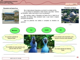 ____/____/ 2013
Blu e Jade estavam dispostos a se divertir na cidade do Rio.
A Lua Cheia foi inspiradora e eles tiveram uma ideia: “Vamos
ao Planetário saber mais sobre a Lua e os planetas?”
Blu resolveu visitar o Planetário de Santa Cruz e Jade foi ao
Planetário da Gávea. Eles anotaram tudo o que viram e depois
brincaram de adivinha.
Veja as palavras nos balões e complete os desafios da
adivinha.
visaocarioca.com.br
Planetário de Santa Cruz Planetário da Gávea
rio.rj.gov.br
Mercúrio Lua SolJúpiter
É o primeiro planeta do
Sistema Solar.
É o satélite do nosso planeta, pois
gira ao redor da Terra.
É uma estrela muito importante, pois
aquece e ilumina nosso planeta.
É o maior planeta do Sistema
Solar.
lanterninha.com
Mercúrio,Lua,SoleJúpiter. 29
 
