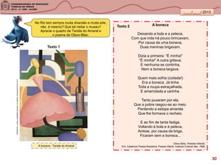 ____/____/ 2013
A boneca
Deixando a bola e a peteca,
Com que inda há pouco brincavam,
Por causa de uma boneca,
Duas meninas brigavam.
Dizia a primeira: “É minha!”
“É minha!” A outra gritava;
E nenhuma se continha,
Nem a boneca largava.
Quem mais sofria (coitada!)
Era a boneca. Já tinha
Toda a roupa estraçalhada,
E amarrotada a carinha.
Tanto puxaram por ela,
Que a pobre rasgou-se ao meio.
Perdendo a estopa amarela
Que lhe formava o recheio.
E ao fim de tanta fadiga,
Voltando à bola e à peteca,
Ambas, por causa da briga,
Ficaram sem a boneca...
Olavo Bilac. Poesias Infantis.
Em: Cadernos Poesia Brasileira, Poesia Infantil, Instituto Cultural Itaú, 1996.A boneca - Tarsila do Amaral
No Rio tem sempre muita diversão e muita arte,
não é mesmo? Que tal visitar o museu?
Aprecie o quadro de Tarsila do Amaral e
o poema de Olavo Bilac.
Texto 1
Texto 2
SANDRONI,Luciana.GeografiasCariocas.UmpasseiomusicalpeloRio.RJ.2011
30
 