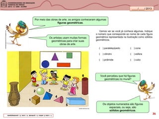 ____/____/ 2013
Os objetos numerados são figuras
espaciais, ou seja, são
sólidos geométricos.
vestidaparaimpressionar.blogspot.com
Por meio das obras de arte, os amigos conheceram algumas
figuras geométricas.
Vamos ver se você já conhece algumas. Indique
o número que corresponde ao nome de cada figura
geométrica representada na ilustração como sólidos
geométricos.
( ) paralelepípedo ( ) cone
( ) cilindro ( ) esfera
( ) pirâmide ( ) cubo
Os artistas usam muitas formas
geométricas para criar suas
obras de arte.
Você percebeu que há figuras
geométricas no mural?
1–cubo2-esfera3–pirâmide4–cone5–paralelepípedo.
projeto-alavanca.org
36
 