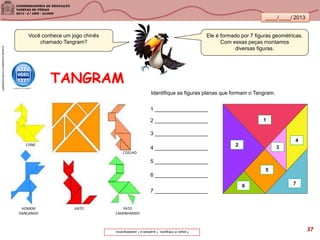 ____/____/ 2013
TANGRAM
Você conhece um jogo chinês
chamado Tangram?
Ele é formado por 7 figuras geométricas.
Com essas peças montamos
diversas figuras.
7peças(5triângulos,1quadradoe1paralelogramo).
Identifique as figuras planas que formam o Tangram.
76
5
4
32
12 __________________
1 __________________
3 __________________
4 __________________
5 __________________
6 __________________
7 __________________
youtube.com/watch?v=uIWonsPaaWY
CISNE
COELHO
GATOHOMEM
DANÇANDO
PATO
CAMINHANDO
37
 