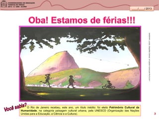 ____/____/ 2013
O Rio de Janeiro recebeu, este ano, um título inédito: foi eleito Patrimônio Cultural da
Humanidade, na categoria paisagem cultural urbana, pela UNESCO (Organização das Nações
Unidas para a Educação, a Ciência e a Cultura).
SANDRONI,Luciana.GeografiasCariocas.UmpasseiomusicalpeloRio.RJ.2011
3
 