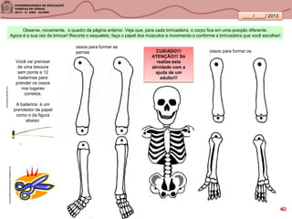____/____/ 2013
Você vai precisar
de uma tesoura
sem ponta e 12
bailarinas para
prender os ossos
nos lugares
corretos.
A bailarina é um
prendedor de papel
como o da figura
abaixo:
portuguese.alibaba.com
ossos para formar as
pernas ossos para formar os
braços
Observe, novamente, o quadro da página anterior. Veja que, para cada brincadeira, o corpo fica em uma posição diferente.
Agora é a sua vez de brincar! Recorte o esqueleto, faça o papel dos músculos e movimente-o conforme a brincadeira que você escolher!
aventurasdomundomaterno.blogspot.com
CUIDADO!!!
ATENÇÃO!!! Só
realize esta
atividade com a
ajuda de um
adulto!!!
40
 