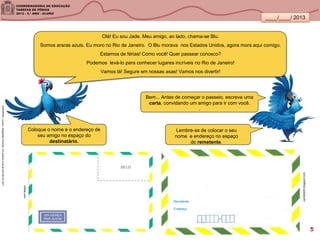 ____/____/ 2013
Olá! Eu sou Jade. Meu amigo, ao lado, chama-se Blu.
Somos araras azuis. Eu moro no Rio de Janeiro. O Blu morava nos Estados Unidos, agora mora aqui comigo.
Estamos de férias! Como você! Quer passear conosco?
Podemos levá-lo para conhecer lugares incríveis no Rio de Janeiro!
Vamos lá! Segure em nossas asas! Vamos nos divertir!
SANDRONI,Luciana.GeografiasCariocas.UmpasseiomusicalpeloRio.RJ.2011
Bem... Antes de começar o passeio, escreva uma
carta, convidando um amigo para ir com você.
.
ivanleite09.blogspot.com
Lembre-se de colocar o seu
nome e endereço no espaço
do remetente.
Coloque o nome e o endereço de
seu amigo no espaço do
destinatário.
citltda.com
Remetente
Endereço
5
 