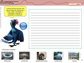 ____/____/ 2013
Lembre-se! Para escrever uma
carta é importante colocarmos o
local, a data, a saudação, a
introdução, o assunto, a
despedida e a assinatura.
_______________________________________________________________
_______________________________________________________________
_______________________________________________________________
_______________________________________________________________
_______________________________________________________________
_______________________________________________________________
_______________________________________________________________
_______________________________________________________________
_______________________________________________________________
_______________________________________________________________
_______________________________________________________________
_______________________________________________________________
_______________________________________________________________
_______________________________________________________________
Dicas para o passeio:
google.com.br/imgres?
SANDRONI,Luciana.GeografiasCariocas.UmpasseiomusicalpeloRio.RJ.2011
google.com.br/imgres?
google.com.br/imgres?
google.com.br/imgres?
google.com.br/imgres?
MARACANÃ ENGENHÃO JARDIM ZOOLÓGICO PLANETÁRIO MUSEU
6
 