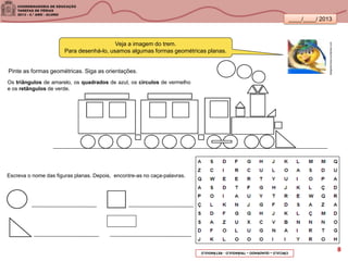 ____/____/ 2013
Escreva o nome das figuras planas. Depois, encontre-as no caça-palavras.
Veja a imagem do trem.
Para desenhá-lo, usamos algumas formas geométricas planas.
Os triângulos de amarelo, os quadrados de azul, os círculos de vermelho
e os retângulos de verde.
bestgreennews.wordpress.com
Pinte as formas geométricas. Siga as orientações.
CÍRCULO–QUADRADO–TRIÂNGULO-RETÂNGULO 8
 