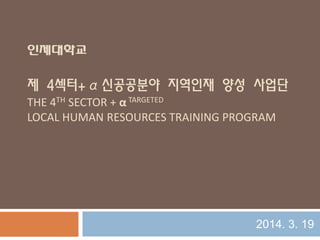 인제대학교
제 4섹터+α신공공분야 지역인재 양성 사업단
THE 4TH SECTOR + α TARGETED
LOCAL HUMAN RESOURCES TRAINING PROGRAM
2014. 3. 19
 