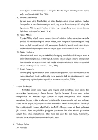 encer. Uji ini memberikan reaksi positif yaitu ditandai dengan timbulnya warna merah
violet atau biru violet (Azhar, 2010).
2.2 Pereaksi Xantoprotein
Larutan asam nitrat ditambahkan ke dalam larutan protein secara hati-hati. Setelah
dicampurkan akan terbentuk endapan putih yang dapat berubah menjadi kuning bila
dipanaskan. Uji ini positif untuk protein yang mengandung asam amino tirosin,
fenilalanin, dan triptofan (Azhar, 2010).
2.3 Reaksi Millonpppppjjjjjjjjjpppppppppppppppppppppppppppppppppppppppppppppppp
Pereaksi Millon adalah larutan merkuro dan merkuri nitrat dalam asam nitrat. Apabila
pereaksi ini ditambahkan pada larutan protein, akan menghasilkan endapan putih yang
dapat berubah menjadi merah oleh pemanasan. Reaksi ini positif untuk fenol-fenol,
karena terbentuknya senyawa merkuri dengan gugus hidroksifenil (Azhar, 2010).
2.4 Reaksi Ninhidrinpppppooooooopppkkkkkkjjjjjjjjjjjkkpppppppppppppppppppppppppp
Ninhidrin adalah suatu senyawa oksidator kuat yang apabila bereaksi dengan asam α
amino akan menghasilkan warna ungu. Reaksi ini terjadi dengan senyawa amin primer
dan ammonia tanpa pembebasan CO. Reaksi ninhidrin digunakan untuk mengetahui
adanya kandungan asam α-amino (Azhar, 2010).
2.5 Reaksi Sakaguchiuuuuuiiiiiiiiiiioouuuuuunnnuuukkkkkkkuuuuuuuuuuuuuuuuuuuuuuu
Pereaksi yang digunakan ialah naftol dan natriumhipobromit. Pada dasarnya reaksi ini
memberikan hasil positif apabila ada gugus guanidin. Jadi arginin atau protein yang
mengandung arginin dapat menghasilkan warna merah (Azhar, 2010).
3. Reagen dan Fungsi
Ninhidrin adalah suatu reagen yang berguna untuk mendeteksi asam amino dan
menetapkan konsentrasinya dalam larutan. Apabila bereaksi dengan asam amino
menghasilkan zat berwarna ungu. Reagen ini dapat menyebabkan iritasi saluran
pernafasan. Berbahaya jika tertelan dan berbahaya jika diserap melalui kulit atau terhirup.
Biuret adalah reagen yang digunakan untuk mendeteksi adanya ikatan peptida. Dalam uji
biuret ini terdapat 2 reagen, yakni CuSO4 dan NaOH. Reagen-reagen ini dapat berbahaya
jika tertelan, dapat menyebabkan gangguan pencernaan dan iritasi saluran pernafasan
dengan luka bakar, menyebabkan iritasi mata dan kulit dan luka bakar, higroskopis,
mutagen dan kemungkinan sensitizer (Tjahjadi, 2008).
4. Tinjauan Bahan
4.1 Aquades
 