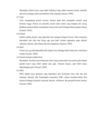 Merupakan bahan kimia yang tidak berbahaya bagi tubuh manusia karena memiliki
pH netral sehingga tidak menimbulkan efek samping (Tejasari, 2005).
4.2 Telur
Telur mengandung protein hewani. Protein pada telur merupakan protein yang
bermutu tinggi. Protein ini memiliki susuna asam amino yang lengkap dan sering
dijadikan patokan dalam menentukan mutu protein dari berbagai bahan pangan lainnya
(Tejasari, 2005).
4.3 Gelatin
Gelatin adalah protein yang diperoleh dari jaringan kolagen hewan. Pada umumnya
diproduksi dari kulit dan tilang sapi atau babi. Gelatin digunakan pada industri
makanan, farmasi, obat-obatan dan lain sebagainya (Tejasari, 2005).
4.4 Skim
Cairan susu yg telah dipisahkan dari kepala susu sehingga kadar lemak dan vitaminnya
rendah (Tejasari, 2005).
4.5 Pemanis buatan rendah kalori
Merupakan zat kimia atau komponen alami yang menawarkan rasa manis gula dengan
jumlah kalori yang lebih sedikit dari gula. Pemanis buatan, jauh lebih manis
dibandingkan gula (Tejasari, 2005).
4.6 MSG
MSG adalah asam glutamat yang diproduksi dari fermentasi tetes tebu dan pati
makanan. Banyak ahli berpendapat akumulasi MSG selama bertahun-tahun bisa
memicu berbagai penyakit termasuk obesitas, alzheimer, dan penyakit kronis lainnya
(Tejasari, 2005).
 