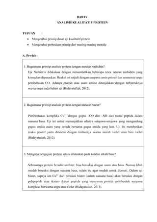 BAB IV
ANALISIS KUALITATIF PROTEIN
TUJUAN :
 Mengetahui prinsip dasar uji kualitatif protein
 Mengetahui perbedaan prinsip dari masing-masing metode
A. Pre-lab
1. Bagaimana prinsip analisis protein dengan metode ninhidrin?
Uji Ninhidrin dilakukan dengan menambahkan beberapa tetes larutan ninhidrin yang
kemudian dipanaskan. Reaksi ini terjadi dengan senyawa amin primer dan ammonia tanpa
pembebasan CO. Adanya protein atau asam amino ditunjukkan dengan terbentuknya
warna ungu pada bahan uji (Hidayatullah, 2012).
2. Bagaimana prinsip analisis protein dengan metode biuret?
Pembentukan kompleks Cu2+
dengan gugus –CO dan –NH dari rantai peptida dalam
suasana basa. Uji ini untuk menunjukkan adanya senyawa-senyawa yang mengandung
gugus amida asam yang berada bersama gugus amida yang lain. Uji ini memberikan
reaksi positif yaitu ditandai dengan timbulnya warna merah violet atau biru violet
(Hidayatullah, 2012).
3. Mengapa pengujian protein selalu dilakukan pada kondisi alkali/basa?
Sebenarnya protein bersifat amfoter, bisa bereaksi dengan asam atau basa. Namun lebih
mudah bereaksi dengan suasana basa, selain itu agar mudah untuk diamati. Dalam uji
biuret, supaya ion Cu2+
dari pereaksi biuret (dalam suasana basa) akan bereaksi dengan
polipeptida atau ikatan- ikatan peptida yang menyusun protein membentuk senyawa
kompleks berwarna ungu atau violet (Hidayatullah, 2011).
 