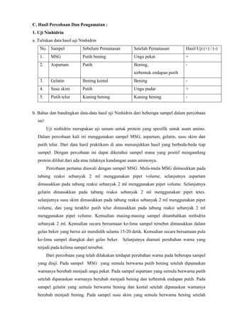 C. Hasil Percobaan Dan Pengamatan :
1. Uji Ninhidrin
a. Tuliskan data hasil uji Ninhidrin
No. Sampel Sebelum Pemanasan Setelah Pemanasan Hasil Uji (+) / (-)
1. MSG Putih bening Ungu pekat +
2. Aspartam Putih Bening,
terbentuk endapan putih
-
3. Gelatin Bening kental Bening -
4. Susu skim Putih Ungu pudar +
5. Putih telur Kuning bening Kuning bening -
b. Bahas dan bandingkan data-data hasil uji Ninhidrin dari beberapa sampel dalam percobaan
ini!
Uji ninhidrin merupakan uji umum untuk protein yang spesifik untuk asam amino.
Dalam percobaan kali ini menggunakan sampel MSG, aspartam, gelatin, susu skim dan
putih telur. Dari data hasil praktikum di atas menunjukkan hasil yang berbeda-beda tiap
sampel. Dengan percobaan ini dapat diketahui sampel mana yang positif mengandung
protein dilihat dari ada atau tidaknya kandungan asam aminonya.
Percobaan pertama diawali dengan sampel MSG. Mula-mula MSG dimasukkan pada
tabung reaksi sebanyak 2 ml menggunakan pipet volume, selanjutnya aspartam
dimasukkan pada tabung reaksi sebanyak 2 ml menggunakan pipet volume. Selanjutnya
gelatin dimasukkan pada tabung reaksi sebanyak 2 ml menggunakan pipet tetes.
selanjutnya susu skim dimasukkan pada tabung reaksi sebanyak 2 ml menggunakan pipet
volume, dan yang terakhir putih telur dimasukkan pada tabung reaksi sebanyak 2 ml
menggunakan pipet volume. Kemudian masing-masing sampel ditambahkan ninhidrin
sebanyak 2 ml. Kemudian secara bersamaan ke-lima sampel tersebut dimasukkan dalam
gelas beker yang berisi air mendidih selama 15-20 detik. Kemudian secara bersamaan pula
ke-lima sampel diangkat dari gelas beker. Selanjutnya diamati perubahan warna yang
terjadi pada kelima sampel tersebut.
Dari percobaan yang telah dilakukan terdapat perubahan warna pada beberapa sampel
yang diuji. Pada sampel MSG yang semula berwarna putih bening setelah dipanaskan
warnanya berubah menjadi ungu pekat. Pada sampel aspartam yang semula berwarna putih
setelah dipanaskan warnanya berubah menjadi bening dan terbentuk endapan putih. Pada
sampel gelatin yang semula berwarna bening dan kental setelah dipanaskan warnanya
berubah menjadi bening. Pada sampel susu skim yang semula berwarna bening setelah
 